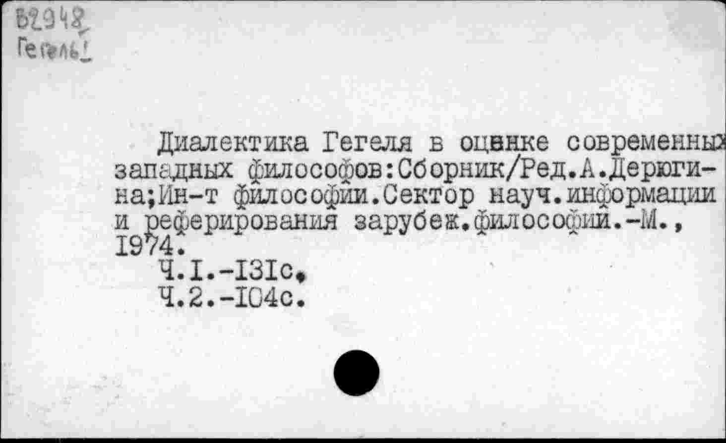 ﻿
Диалектика Гегеля в оценке современны: западных философов:Сборник/Ред.А.Дерюги-на;Ин-т философии.Сектор науч, информации и реферирования зарубеж.философии.-М.,
Ч.*1.-131сФ
4.2.-104с.